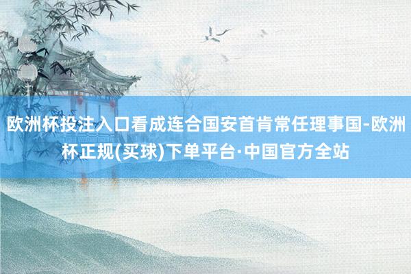 欧洲杯投注入口看成连合国安首肯常任理事国-欧洲杯正规(买球)下单平台·中国官方全站