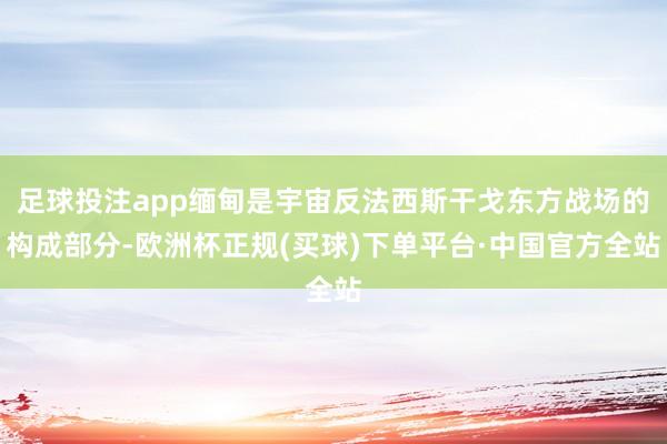足球投注app缅甸是宇宙反法西斯干戈东方战场的构成部分-欧洲杯正规(买球)下单平台·中国官方全站