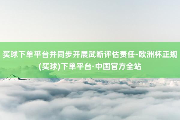 买球下单平台并同步开展武断评估责任-欧洲杯正规(买球)下单平台·中国官方全站
