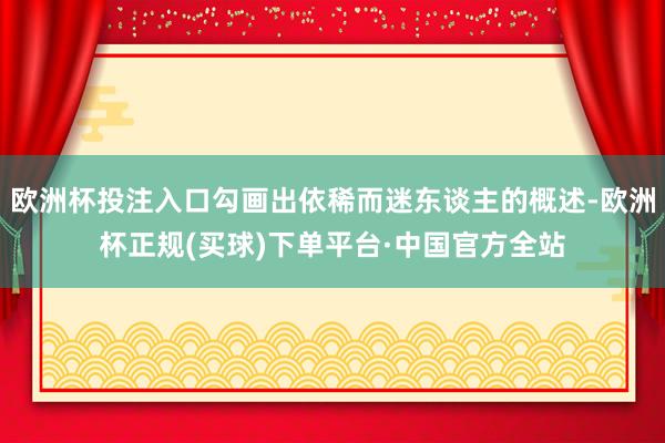 欧洲杯投注入口勾画出依稀而迷东谈主的概述-欧洲杯正规(买球)下单平台·中国官方全站