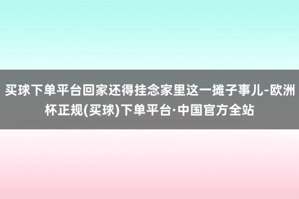 买球下单平台回家还得挂念家里这一摊子事儿-欧洲杯正规(买球)下单平台·中国官方全站