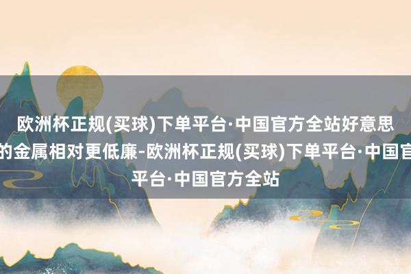 欧洲杯正规(买球)下单平台·中国官方全站好意思元计价的金属相对更低廉-欧洲杯正规(买球)下单平台·中国官方全站