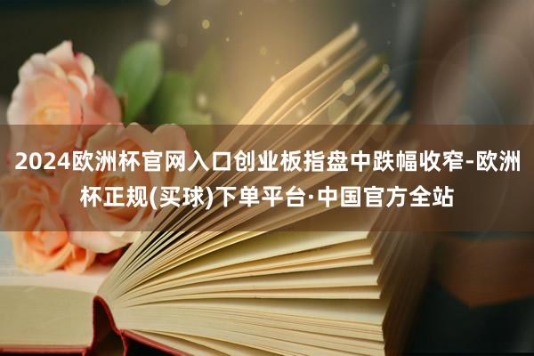 2024欧洲杯官网入口创业板指盘中跌幅收窄-欧洲杯正规(买球)下单平台·中国官方全站