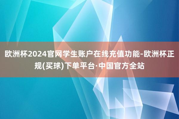 欧洲杯2024官网学生账户在线充值功能-欧洲杯正规(买球)下单平台·中国官方全站