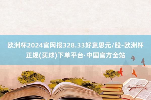 欧洲杯2024官网报328.33好意思元/股-欧洲杯正规(买球)下单平台·中国官方全站