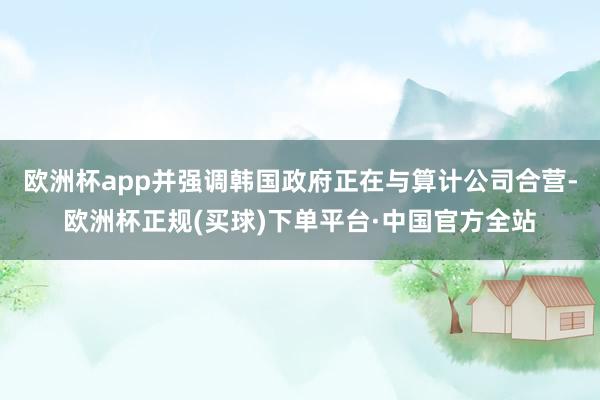 欧洲杯app并强调韩国政府正在与算计公司合营-欧洲杯正规(买球)下单平台·中国官方全站
