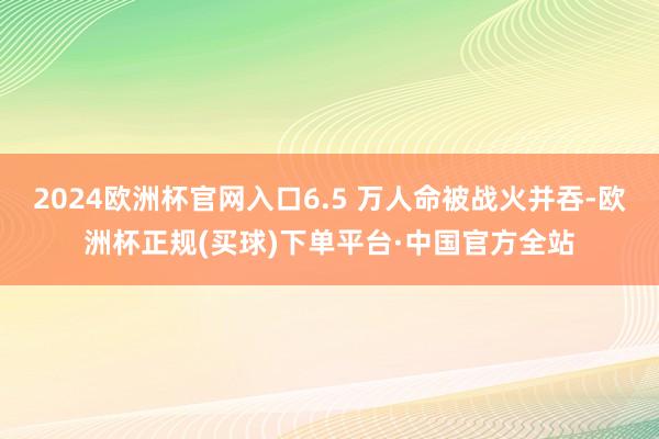 2024欧洲杯官网入口6.5 万人命被战火并吞-欧洲杯正规(买球)下单平台·中国官方全站