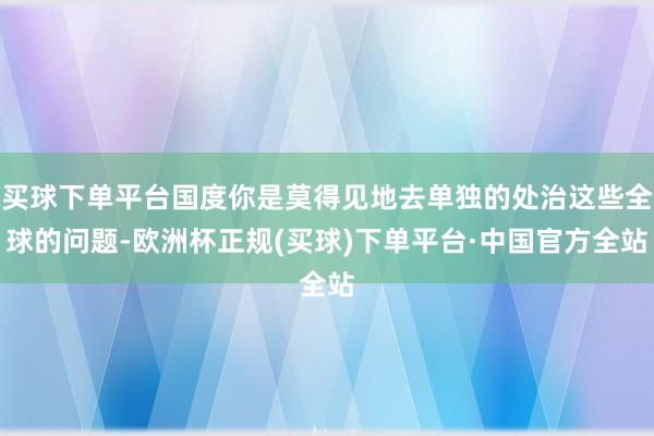 买球下单平台国度你是莫得见地去单独的处治这些全球的问题-欧洲杯正规(买球)下单平台·中国官方全站