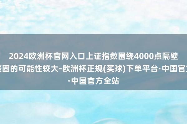 2024欧洲杯官网入口上证指数围绕4000点隔壁蓄势整固的可能性较大-欧洲杯正规(买球)下单平台·中国官方全站