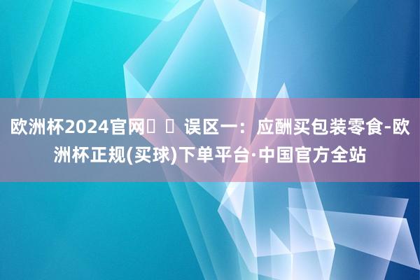 欧洲杯2024官网⚠️误区一:应酬买包装零食-欧洲杯正规(买球)下单平台·中国官方全站