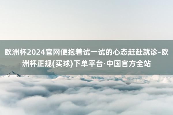 欧洲杯2024官网便抱着试一试的心态赶赴就诊-欧洲杯正规(买球)下单平台·中国官方全站