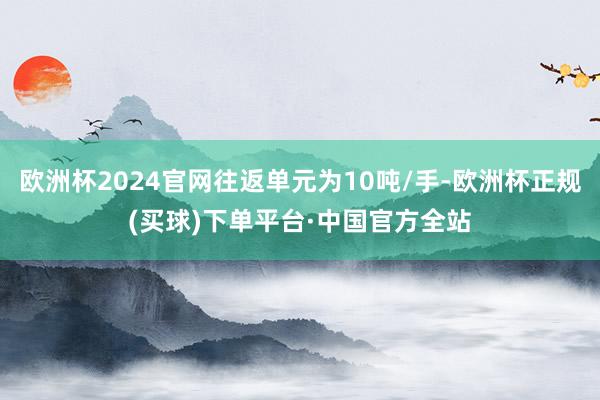 欧洲杯2024官网往返单元为10吨/手-欧洲杯正规(买球)下单平台·中国官方全站