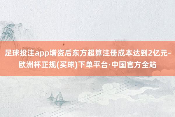 足球投注app增资后东方超算注册成本达到2亿元-欧洲杯正规(买球)下单平台·中国官方全站