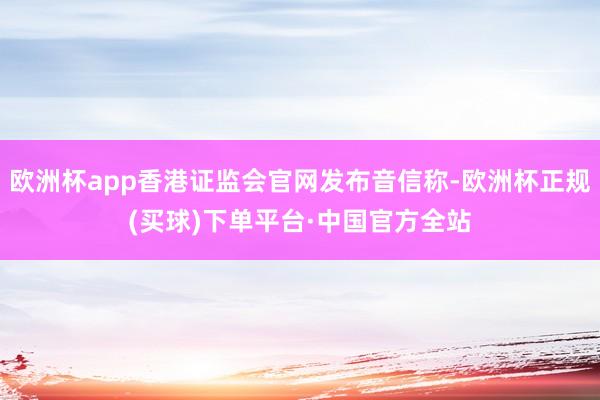 欧洲杯app香港证监会官网发布音信称-欧洲杯正规(买球)下单平台·中国官方全站