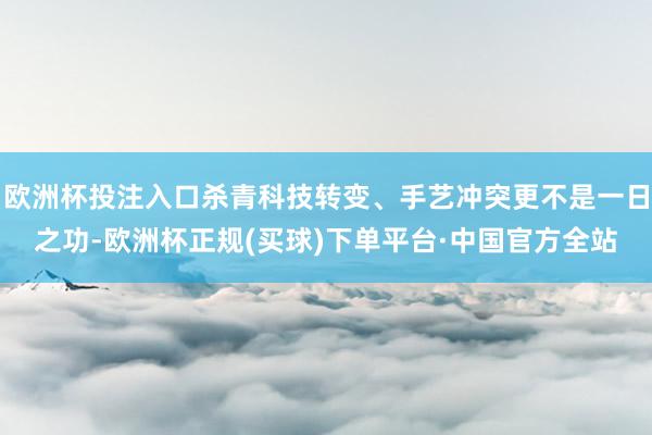 欧洲杯投注入口杀青科技转变、手艺冲突更不是一日之功-欧洲杯正规(买球)下单平台·中国官方全站