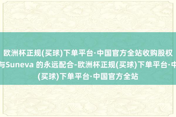 欧洲杯正规(买球)下单平台·中国官方全站收购股权将加强集团与Suneva 的永远配合-欧洲杯正规(买球)下单平台·中国官方全站
