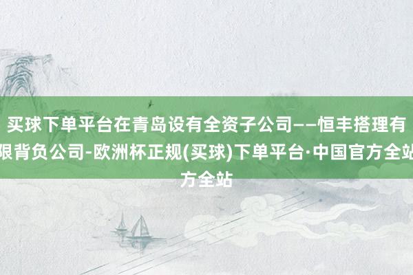 买球下单平台在青岛设有全资子公司——恒丰搭理有限背负公司-欧洲杯正规(买球)下单平台·中国官方全站