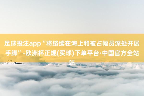 足球投注app“将络续在海上和被占幅员深处开展手脚”-欧洲杯正规(买球)下单平台·中国官方全站