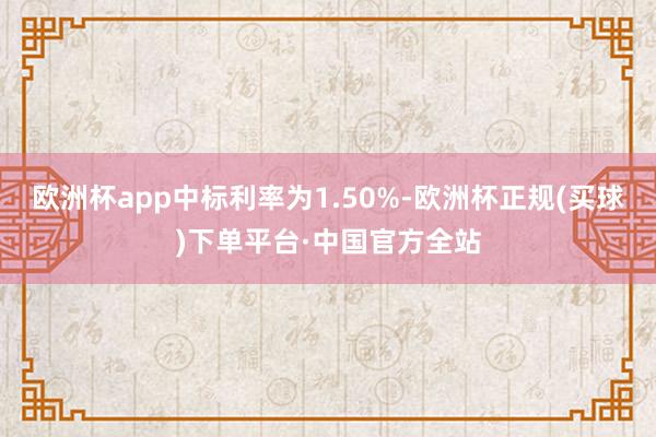 欧洲杯app中标利率为1.50%-欧洲杯正规(买球)下单平台·中国官方全站