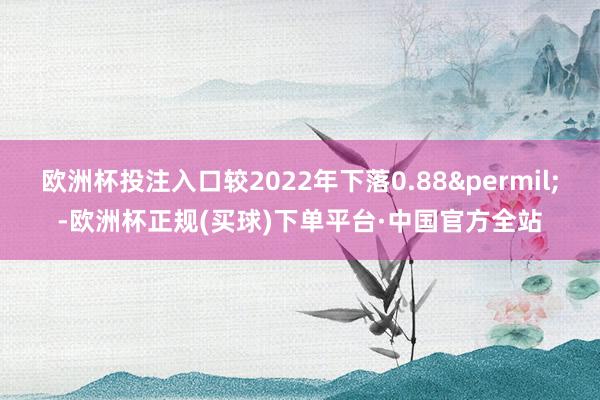 欧洲杯投注入口较2022年下落0.88&permil;-欧洲杯正规(买球)下单平台·中国官方全站