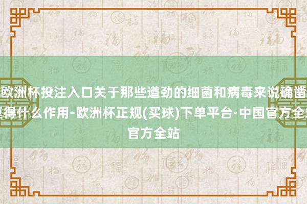 欧洲杯投注入口关于那些遒劲的细菌和病毒来说确凿莫得什么作用-欧洲杯正规(买球)下单平台·中国官方全站