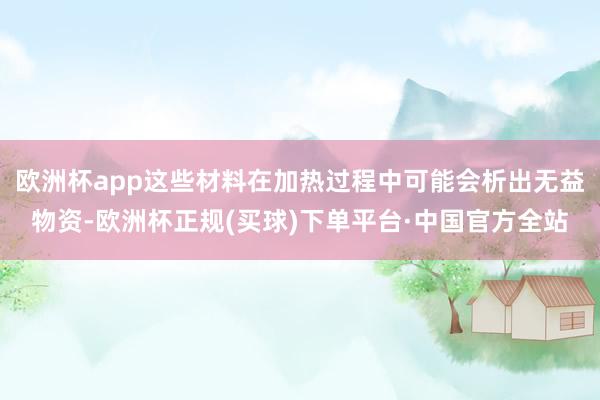 欧洲杯app这些材料在加热过程中可能会析出无益物资-欧洲杯正规(买球)下单平台·中国官方全站