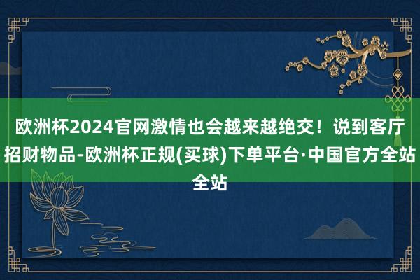 欧洲杯2024官网激情也会越来越绝交！说到客厅招财物品-欧洲杯正规(买球)下单平台·中国官方全站