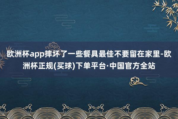 欧洲杯app摔坏了一些餐具最佳不要留在家里-欧洲杯正规(买球)下单平台·中国官方全站