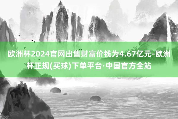 欧洲杯2024官网出售财富价钱为4.67亿元-欧洲杯正规(买球)下单平台·中国官方全站
