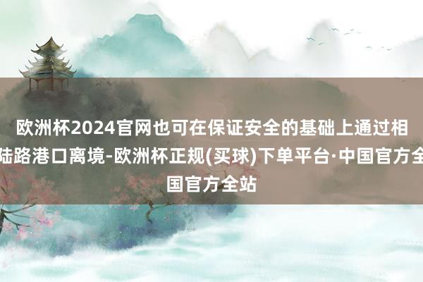 欧洲杯2024官网也可在保证安全的基础上通过相干陆路港口离境-欧洲杯正规(买球)下单平台·中国官方全站