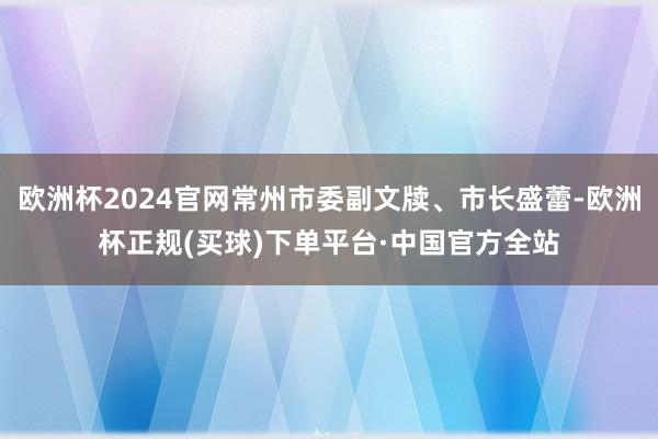 欧洲杯2024官网常州市委副文牍、市长盛蕾-欧洲杯正规(买球)下单平台·中国官方全站
