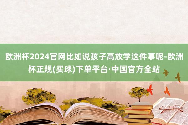 欧洲杯2024官网比如说孩子高放学这件事呢-欧洲杯正规(买球)下单平台·中国官方全站