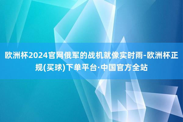欧洲杯2024官网俄军的战机就像实时雨-欧洲杯正规(买球)下单平台·中国官方全站