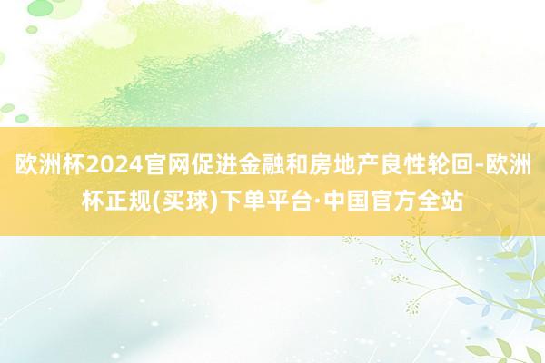 欧洲杯2024官网促进金融和房地产良性轮回-欧洲杯正规(买球)下单平台·中国官方全站