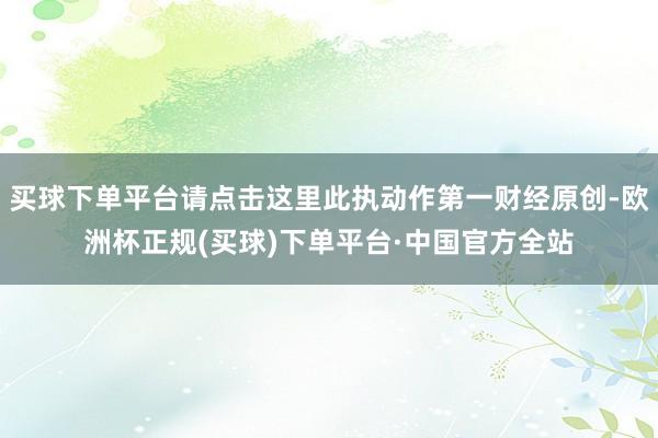 买球下单平台请点击这里此执动作第一财经原创-欧洲杯正规(买球)下单平台·中国官方全站
