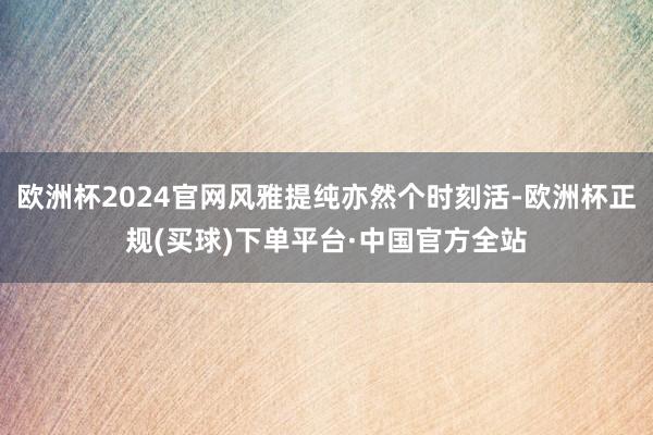 欧洲杯2024官网风雅提纯亦然个时刻活-欧洲杯正规(买球)下单平台·中国官方全站