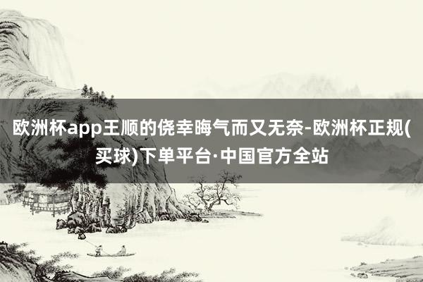 欧洲杯app王顺的侥幸晦气而又无奈-欧洲杯正规(买球)下单平台·中国官方全站