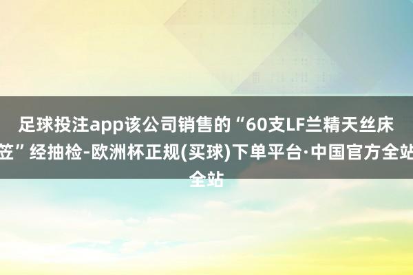 足球投注app该公司销售的“60支LF兰精天丝床笠”经抽检-欧洲杯正规(买球)下单平台·中国官方全站