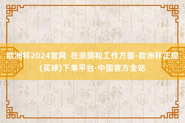 欧洲杯2024官网  在浪掷和工作方面-欧洲杯正规(买球)下单平台·中国官方全站