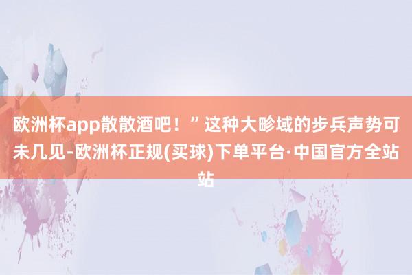 欧洲杯app散散酒吧！”这种大畛域的步兵声势可未几见-欧洲杯正规(买球)下单平台·中国官方全站