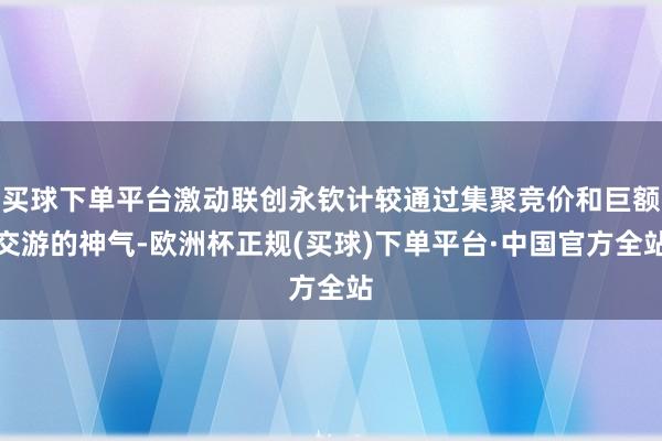 买球下单平台激动联创永钦计较通过集聚竞价和巨额交游的神气-欧洲杯正规(买球)下单平台·中国官方全站