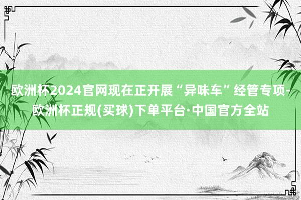 欧洲杯2024官网现在正开展“异味车”经管专项-欧洲杯正规(买球)下单平台·中国官方全站