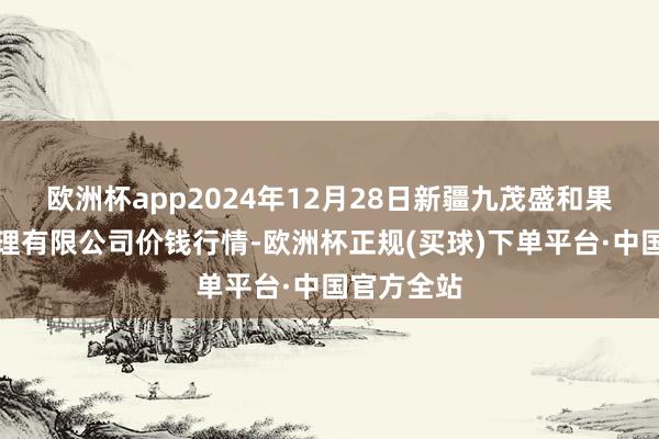 欧洲杯app2024年12月28日新疆九茂盛和果品目标料理有限公司价钱行情-欧洲杯正规(买球)下单平台·中国官方全站