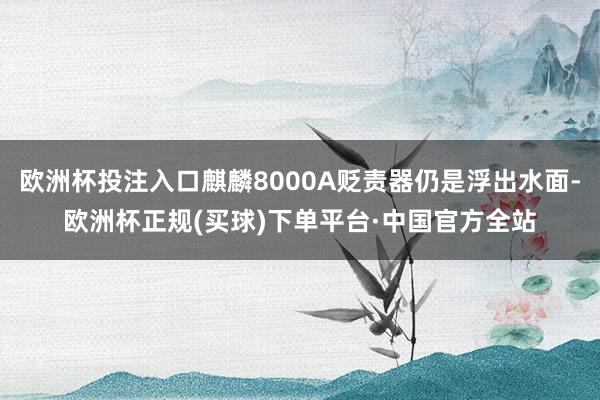 欧洲杯投注入口麒麟8000A贬责器仍是浮出水面-欧洲杯正规(买球)下单平台·中国官方全站