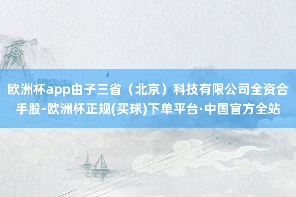 欧洲杯app由子三省(北京)科技有限公司全资合手股-欧洲杯正规(买球)下单平台·中国官方全站