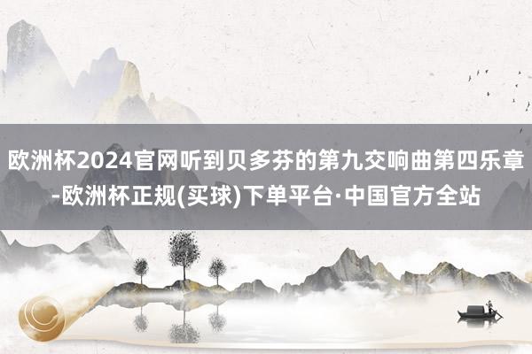 欧洲杯2024官网听到贝多芬的第九交响曲第四乐章-欧洲杯正规(买球)下单平台·中国官方全站