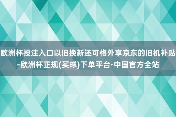 欧洲杯投注入口以旧换新还可格外享京东的旧机补贴-欧洲杯正规(买球)下单平台·中国官方全站