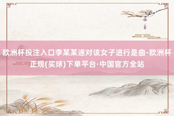 欧洲杯投注入口李某某遂对该女子进行是曲-欧洲杯正规(买球)下单平台·中国官方全站