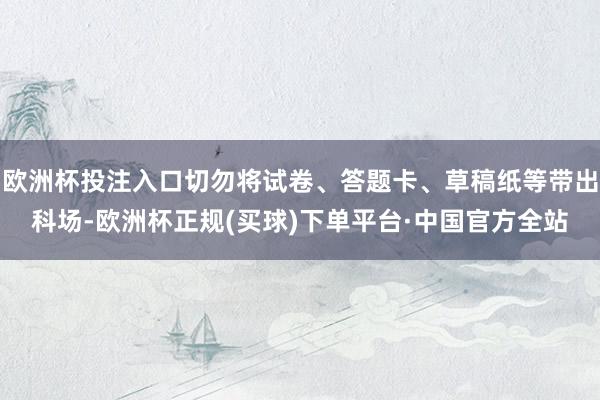 欧洲杯投注入口切勿将试卷、答题卡、草稿纸等带出科场-欧洲杯正规(买球)下单平台·中国官方全站
