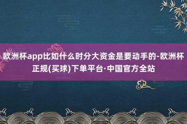 欧洲杯app比如什么时分大资金是要动手的-欧洲杯正规(买球)下单平台·中国官方全站